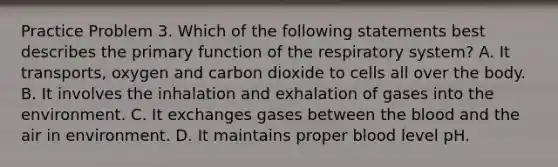 Practice Problem 3. Which of the following statements best describes the primary function of the respiratory system? A. It transports, oxygen and carbon dioxide to cells all over the body. B. It involves the inhalation and exhalation of gases into the environment. C. It exchanges gases between the blood and the air in environment. D. It maintains proper blood level pH.