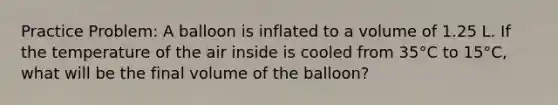 Practice Problem: A balloon is inflated to a volume of 1.25 L. If the temperature of the air inside is cooled from 35°C to 15°C, what will be the final volume of the balloon?