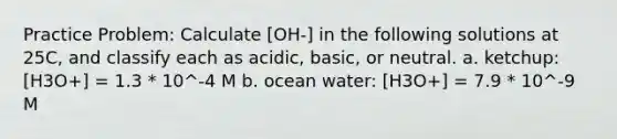 Practice Problem: Calculate [OH-] in the following solutions at 25C, and classify each as acidic, basic, or neutral. a. ketchup: [H3O+] = 1.3 * 10^-4 M b. ocean water: [H3O+] = 7.9 * 10^-9 M