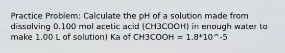 Practice Problem: Calculate the pH of a solution made from dissolving 0.100 mol acetic acid (CH3COOH) in enough water to make 1.00 L of solution) Ka of CH3COOH = 1.8*10^-5