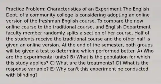 Practice Problem: Characteristics of an Experiment The English Dept. of a community college is considering adopting an online version of the freshman English course. To compare the new online course to the traditional course, and English Department faculty member randomly splits a section of her course. Half of the students receive the traditional course and the other half is given an online version. At the end of the semester, both groups will be given a test to determine which performed better. A) Who are the experimental units? B) What is the population for which this study applies? C) What are the treatments? D) What is the response variable? E) Why can't this experiment be conducted with blinding?