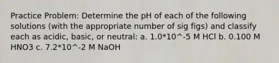 Practice Problem: Determine the pH of each of the following solutions (with the appropriate number of sig figs) and classify each as acidic, basic, or neutral: a. 1.0*10^-5 M HCl b. 0.100 M HNO3 c. 7.2*10^-2 M NaOH