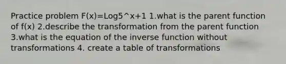 Practice problem F(x)=Log5^x+1 1.what is the parent function of f(x) 2.describe the transformation from the parent function 3.what is the equation of the <a href='https://www.questionai.com/knowledge/kmNesvRYOc-inverse-function' class='anchor-knowledge'>inverse function</a> without transformations 4. create a table of transformations