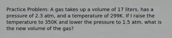 Practice Problem: A gas takes up a volume of 17 liters, has a pressure of 2.3 atm, and a temperature of 299K. If I raise the temperature to 350K and lower the pressure to 1.5 atm, what is the new volume of the gas?