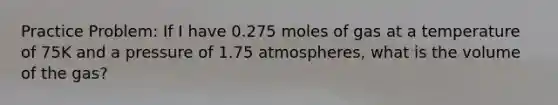 Practice Problem: If I have 0.275 moles of gas at a temperature of 75K and a pressure of 1.75 atmospheres, what is the volume of the gas?