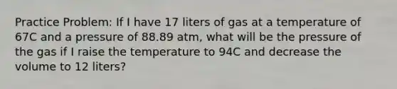 Practice Problem: If I have 17 liters of gas at a temperature of 67C and a pressure of 88.89 atm, what will be the pressure of the gas if I raise the temperature to 94C and decrease the volume to 12 liters?