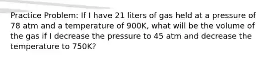 Practice Problem: If I have 21 liters of gas held at a pressure of 78 atm and a temperature of 900K, what will be the volume of the gas if I decrease the pressure to 45 atm and decrease the temperature to 750K?