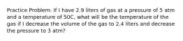 Practice Problem: If I have 2.9 liters of gas at a pressure of 5 atm and a temperature of 50C, what will be the temperature of the gas if I decrease the volume of the gas to 2.4 liters and decrease the pressure to 3 atm?