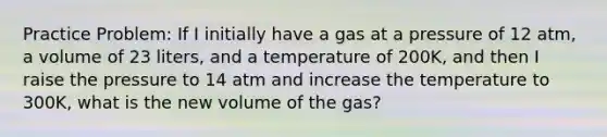 Practice Problem: If I initially have a gas at a pressure of 12 atm, a volume of 23 liters, and a temperature of 200K, and then I raise the pressure to 14 atm and increase the temperature to 300K, what is the new volume of the gas?