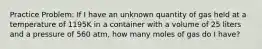 Practice Problem: If I have an unknown quantity of gas held at a temperature of 1195K in a container with a volume of 25 liters and a pressure of 560 atm, how many moles of gas do I have?