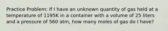 Practice Problem: If I have an unknown quantity of gas held at a temperature of 1195K in a container with a volume of 25 liters and a pressure of 560 atm, how many moles of gas do I have?