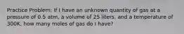 Practice Problem: If I have an unknown quantity of gas at a pressure of 0.5 atm, a volume of 25 liters, and a temperature of 300K, how many moles of gas do I have?