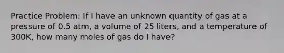 Practice Problem: If I have an unknown quantity of gas at a pressure of 0.5 atm, a volume of 25 liters, and a temperature of 300K, how many moles of gas do I have?