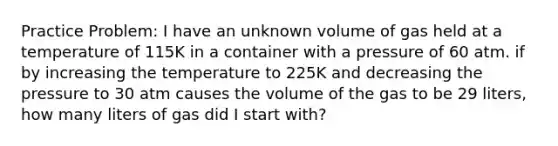 Practice Problem: I have an unknown volume of gas held at a temperature of 115K in a container with a pressure of 60 atm. if by increasing the temperature to 225K and decreasing the pressure to 30 atm causes the volume of the gas to be 29 liters, how many liters of gas did I start with?