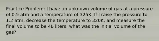 Practice Problem: I have an unknown volume of gas at a pressure of 0.5 atm and a temperature of 325K. If I raise the pressure to 1.2 atm, decrease the temperature to 320K, and measure the final volume to be 48 liters, what was the initial volume of the gas?