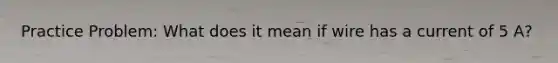 Practice Problem: What does it mean if wire has a current of 5 A?