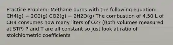 Practice Problem: Methane burns with the following equation: CH4(g) + 2O2(g) CO2(g) + 2H2O(g) The combustion of 4.50 L of CH4 consumes how many liters of O2? (Both volumes measured at STP) P and T are all constant so just look at ratio of stoichiometric coefficients