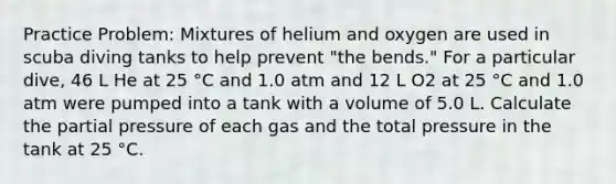 Practice Problem: Mixtures of helium and oxygen are used in scuba diving tanks to help prevent "the bends." For a particular dive, 46 L He at 25 °C and 1.0 atm and 12 L O2 at 25 °C and 1.0 atm were pumped into a tank with a volume of 5.0 L. Calculate the partial pressure of each gas and the total pressure in the tank at 25 °C.