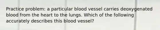 Practice problem: a particular blood vessel carries deoxygenated blood from the heart to the lungs. Which of the following accurately describes this blood vessel?