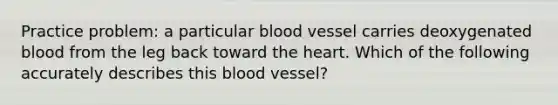 Practice problem: a particular blood vessel carries deoxygenated blood from the leg back toward the heart. Which of the following accurately describes this blood vessel?