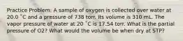 Practice Problem: A sample of oxygen is collected over water at 20.0 ˚C and a pressure of 738 torr. Its volume is 310 mL. The vapor pressure of water at 20 ˚C is 17.54 torr. What is the partial pressure of O2? What would the volume be when dry at STP?