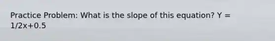 Practice Problem: What is the slope of this equation? Y = 1/2x+0.5