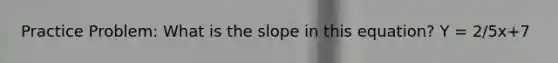 Practice Problem: What is the slope in this equation? Y = 2/5x+7