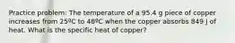 Practice problem: The temperature of a 95.4 g piece of copper increases from 25ºC to 48ºC when the copper absorbs 849 J of heat. What is the specific heat of copper?