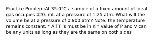 Practice Problem:At 35.0°C a sample of a fixed amount of ideal gas occupies 420. mL at a pressure of 1.25 atm. What will the volume be at a pressure of 0.900 atm? Note: the temperature remains constant. * All T 's must be in K * Value of P and V can be any units as long as they are the same on both sides