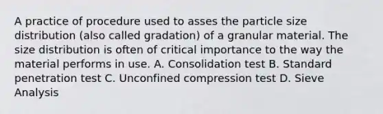 A practice of procedure used to asses the particle size distribution (also called gradation) of a granular material. The size distribution is often of critical importance to the way the material performs in use. A. Consolidation test B. Standard penetration test C. Unconfined compression test D. Sieve Analysis