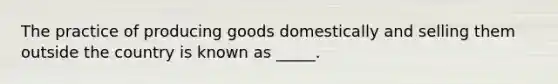 The practice of producing goods domestically and selling them outside the country is known as _____.