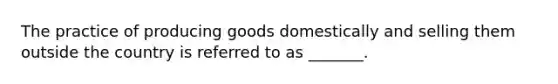 The practice of producing goods domestically and selling them outside the country is referred to as _______.