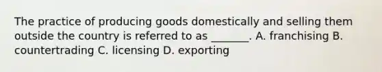 The practice of producing goods domestically and selling them outside the country is referred to as _______. A. franchising B. countertrading C. licensing D. exporting