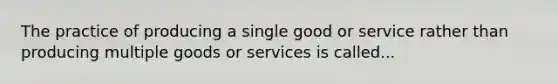 The practice of producing a single good or service rather than producing multiple goods or services is called...