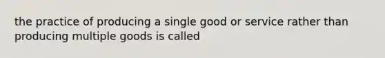 the practice of producing a single good or service rather than producing multiple goods is called