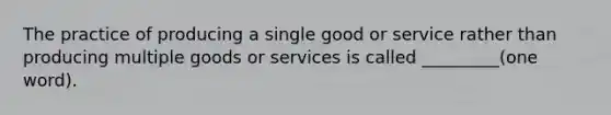 The practice of producing a single good or service rather than producing multiple goods or services is called _________(one word).