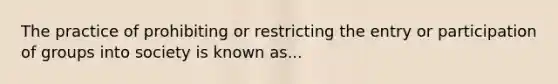 The practice of prohibiting or restricting the entry or participation of groups into society is known as...