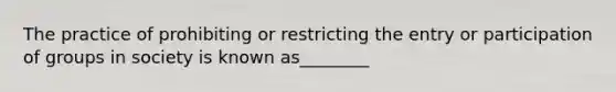 The practice of prohibiting or restricting the entry or participation of groups in society is known as________