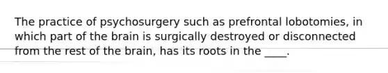 The practice of psychosurgery such as prefrontal lobotomies, in which part of the brain is surgically destroyed or disconnected from the rest of the brain, has its roots in the ____.