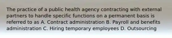 The practice of a public health agency contracting with external partners to handle specific functions on a permanent basis is referred to as A. Contract administration B. Payroll and benefits administration C. Hiring temporary employees D. Outsourcing