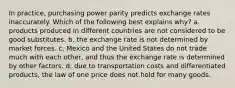 In​ practice, purchasing power parity predicts exchange rates inaccurately. Which of the following best explains​ why? a. products produced in different countries are not considered to be good substitutes. b. the exchange rate is not determined by market forces. c. Mexico and the United States do not trade much with each​ other, and thus the exchange rate is determined by other factors. d. due to transportation costs and differentiated​ products, the law of one price does not hold for many goods.