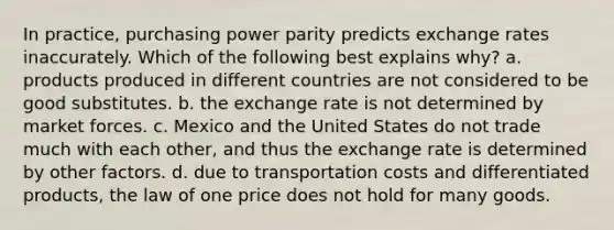 In​ practice, purchasing power parity predicts exchange rates inaccurately. Which of the following best explains​ why? a. products produced in different countries are not considered to be good substitutes. b. the exchange rate is not determined by market forces. c. Mexico and the United States do not trade much with each​ other, and thus the exchange rate is determined by other factors. d. due to transportation costs and differentiated​ products, the law of one price does not hold for many goods.