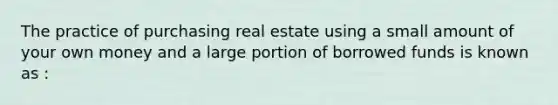 The practice of purchasing real estate using a small amount of your own money and a large portion of borrowed funds is known as :