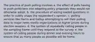 The practice of push polling involves a. the effect of polls having to push politicians into adopting policy proposals they would not otherwise adopt. b. the procedure of asking loaded questions in order to subtly shape the respondent's opinion. c. polling services like Harris and Gallup attempting to sell their polling data to major news media organizations at higher prices during election seasons. d. the system of repeatedly calling people in the sampling frame until they respond to the survey. e. the system of calling people during dinner and evening hours to ensure that as many people as possible will be home.