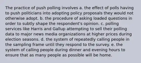 The practice of push polling involves a. the effect of polls having to push politicians into adopting policy proposals they would not otherwise adopt. b. the procedure of asking loaded questions in order to subtly shape the respondent's opinion. c. polling services like Harris and Gallup attempting to sell their polling data to major news media organizations at higher prices during election seasons. d. the system of repeatedly calling people in the sampling frame until they respond to the survey. e. the system of calling people during dinner and evening hours to ensure that as many people as possible will be home.