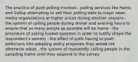 The practice of push polling involves - polling services like Harris and Gallup attempting to sell their polling data to major news media organizations at higher prices during election seasons - the system of calling people during dinner and evening hours to ensure that as many people as possible will be home - the procedure of asking loaded question in order to subtly shape the respondent's opinion - the effect of polls having to push politicians into adopting policy proposals they would not otherwise adopt - the system of repeatedly calling people in the sampling frame until they respond to the survey