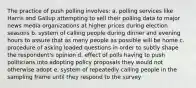 The practice of push polling involves: a. polling services like Harris and Gallup attempting to sell their polling data to major news media organizations at higher prices during election seasons b. system of calling people during dinner and evening hours to assure that as many people as possible will be home c. procedure of asking loaded questions in order to subtly shape the respondent's opinion d. effect of polls having to push politicians into adopting policy proposals they would not otherwise adopt e. system of repeatedly calling people in the sampling frame until they respond to the survey