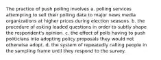 The practice of push polling involves a. polling services attempting to sell their polling data to major news media organizations at higher prices during election seasons. b. the procedure of asking loaded questions in order to subtly shape the respondent's opinion. c. the effect of polls having to push politicians into adopting policy proposals they would not otherwise adopt. d. the system of repeatedly calling people in the sampling frame until they respond to the survey.