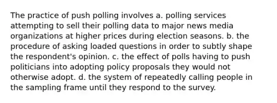 The practice of push polling involves a. polling services attempting to sell their polling data to major news media organizations at higher prices during election seasons. b. the procedure of asking loaded questions in order to subtly shape the respondent's opinion. c. the effect of polls having to push politicians into adopting policy proposals they would not otherwise adopt. d. the system of repeatedly calling people in the sampling frame until they respond to the survey.