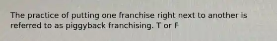 The practice of putting one franchise right next to another is referred to as piggyback franchising. T or F